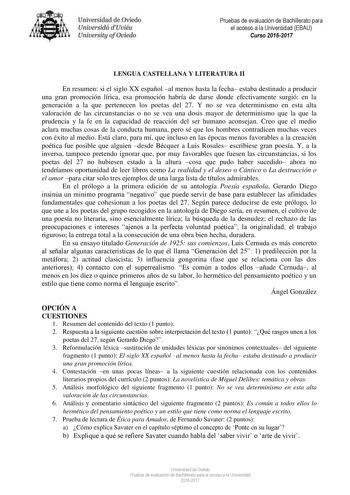 Uni eridad de O iedo Univesidá d Uuiéu Uniuersity ofOviedo Pruebas de evaluación de Bachillerato para el acceso a la Universidad EBAU Curso 20162017 LENGUA CASTELLANA Y LITERATURA II En resumen si el siglo XX español al menos hasta la fecha estaba destinado a producir una gran promoción lírica esa promoción habría de darse donde efectivamente surgió en la generación a la que pertenecen los poetas del 27 Y no se vea determinismo en esta alta valoración de las circunstancias o no se vea una dosis…