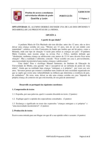 Pruebas de acceso a enseñanzas universitarias oficiales de grado Castilla y León PORTUGUÉS EJERCICIO N Páginas 2 OPTATIVIDAD EL ALUMNO DEBERÁ ESCOGER UNA DE LAS DOS OPCIONES Y DESARROLLAR LAS PREGUNTAS DE LA MISMA OPCIÓN A A partir de que idade A pediatra Maria do Céu Machado no tem dúvidas antes dos 12 anos no se deve deixar uma criana sozinha em casa Mesmo aos 12 anos tem de ser um miúdo com maturidade enfatiza a exAlta Comissária da Saúde que lembra que até há países como a Holanda onde este…