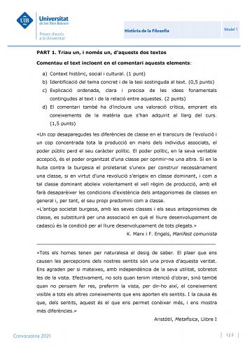 Histria de la Filosofia Model 1 PART 1 Triau un i només un daquests dos textos Comentau el text incloent en el comentari aquests elements a Context histric social i cultural 1 punt b Identificació del tema concret i de la tesi sostinguda al text 05 punts c Explicació ordenada clara i precisa de les idees fonamentals contingudes al text i de la relació entre aquestes 2 punts d El comentari també ha dincloure una valoració crítica emprant els coneixements de la matria que shan adquirit al llarg d…