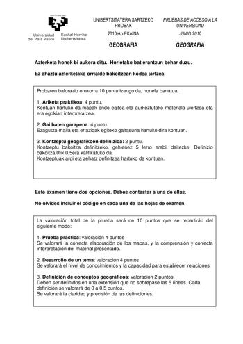 yeman 1azabalzazu Universidad Euskal Herriko del País Vasco Unibertsitatea UNIBERTSITATERA SARTZEKO PROBAK 2010eko EKAINA GEOGRAFIA PRUEBAS DE ACCESO A LA UNIVERSIDAD JUNIO 2010 GEOGRAFÍA Azterketa honek bi aukera ditu Horietako bat erantzun behar duzu Ez ahaztu azterketako orrialde bakoitzean kodea jartzea Probaren balorazio orokorra 10 puntu izango da honela banatua 1 Ariketa praktikoa 4 puntu Kontuan hartuko da mapak ondo egitea eta aurkeztutako materiala ulertzea eta era egokian interpretat…