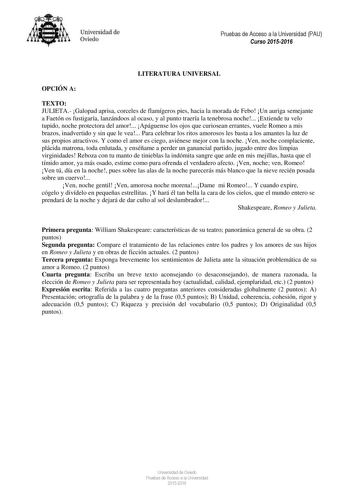 Universidad de Oviedo Pruebas de Acceso a la Universidad PAU Curso 20152016 LITERATURA UNIVERSAL OPCIÓN A TEXTO JULIETA Galopad aprisa corceles de flamígeros pies hacia la morada de Febo Un auriga semejante a Faetón os fustigaría lanzándoos al ocaso y al punto traería la tenebrosa noche Extiende tu velo tupido noche protectora del amor Apáguense los ojos que curiosean errantes vuele Romeo a mis brazos inadvertido y sin que le vea Para celebrar los ritos amorosos les basta a los amantes la luz d…