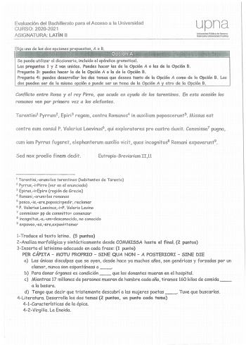 Evaluación del Bachillerato para el Acceso a la Universidad C URSO 20202021 AS IGNATURA LATÍN 11 upna Unlvesldad Pública de Navara Nafarr01kO Uniberts1tale Pubioa Se puede utili zar el diccionario incluido el apéndice gramatica l Las preguntas 1 y 2 van unidas Puedes hacer las de la Opción A o las de la Opción B Pregunta 3  puedes hacer la de la Opción A o la de la Opción B Pregunta 4  puedes desarrollar los dos temas que desees t anto de la Opción A como de la Opción B Los dos pueden ser de la…