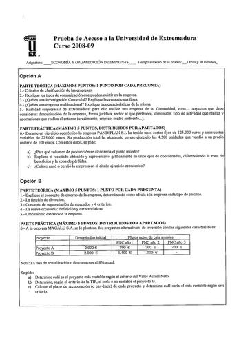 u EX Prueba de Acceso a la Universidad de Extremadura Curso 200809 Asignatura ECONOMIA Y ORGANIZACIÓN DE EMPRESAS Tiempo máximo de la prueba l hora y 30 minutos Opción A PARTE TEÓRICA MÁXIMO 5 PUNTOS 1 PUNTO POR CADA PREGUNTA 1 Criterios de clasificación de las empresas 2 Explique los tipos de comunicación que pueden existir en la empresa 3 Qué es una Investigación Comercial Explique brevemente sus fases 4 Qué es una empresa multinacional Explique tres características de la misma 5 Realidad emp…