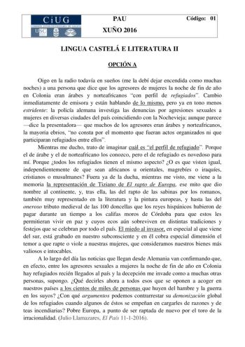 CiUG C 111 IO 1TI LERrr RIA llr l lCI PAU XUÑO 2016 Código 01 LINGUA CASTELÁ E LITERATURA II OPCIÓN A Oigo en la radio todavía en sueños me la debí dejar encendida como muchas noches a una persona que dice que los agresores de mujeres la noche de fin de año en Colonia eran árabes y norteafricanos con perfil de refugiados Cambio inmediatamente de emisora y están hablando de lo mismo pero ya en tono menos estridente la policía alemana investiga las denuncias por agresiones sexuales a mujeres en d…