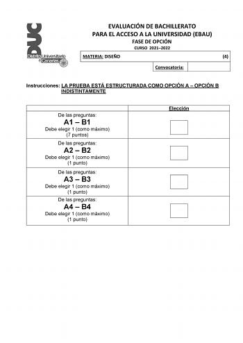 EVALUACIÓN DE BACHILLERATO PARA EL ACCESO A LA UNIVERSIDAD EBAU FASE DE OPCIÓN CURSO 20212022 MATERIA DISEÑO 4 Convocatoria Instrucciones LA PRUEBA ESTÁ ESTRUCTURADA COMO OPCIÓN A  OPCIÓN B INDISTINTAMENTE De las preguntas A1  B1 Debe elegir 1 como máximo 7 puntos De las preguntas A2  B2 Debe elegir 1 como máximo 1 punto De las preguntas A3  B3 Debe elegir 1 como máximo 1 punto De las preguntas A4  B4 Debe elegir 1 como máximo 1 punto Elección EVALUACIÓN DE BACHILLERATO PARA EL ACCESO A LA UNIV…