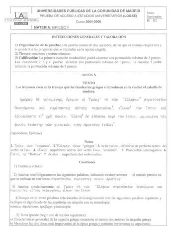 UNIVERSIDADES PÚBLICAS DE LA COMUNIDAD DE MADRID PRUEBA DE ACCESO A ESTUDIOS UNIVERSITARIOS LOGSE   1naunm1  IHRSIQI CTOOMA Curso 20042005 MATERIA GRIEGO 11 Junio Sepúembre RI R2 INSTRUCCIONES GENERALES Y VALORACIÓN 1 Organización de la prueba esta prueba consta de dos opciones de las que el alumno elegirá una y responderá a las preguntas que se fonnulan en la opción elegida 2 Tiempo una hora y treinta minutos 3 Calificación La primera cuestión traducción podrá alcanzar una puntuación máxima de…