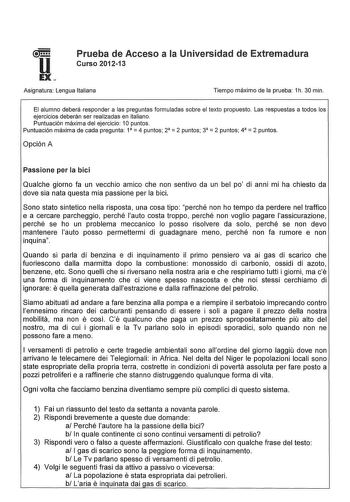 u Prueba de Acceso a la Universidad de Extremadura Curso 201213 EX Asignatura Lengua Italiana Tiempo máximo de la prueba 1h 30 min El alumno deberá responder a las preguntas formuladas sobre el texto propuesto Las respuestas a todos los ejercicios deberán ser realizadas en italiano Puntuación máxima del ejercicio 1Opuntos Puntuación máxima de cada pregunta 1  4 puntos 2  2 puntos 3  2 puntos 4  2 puntos Opción A Passione per la bici Qualche giorno fa un vecchio amico che non sentivo da un bel p…