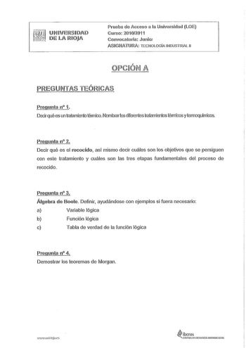 lJNIVERíl DAD Die LA RIOJA Prueba de Acceso a la Univerniciaci LOE Curno 20102011 Convocatoria Junio ASIGNATURA TECNOLOGÍA INDUSTRIAL 11 PREGUNTAS TEÓRICAS Pregunta n 1 Decir qué es un tratamiento térmico Nombrar los diferentes tratsmientos térmicos y termoquímicos Pregunta n 2 Decir qué es el recocido así mismo decir cuáles son los objetivos que se persiguen con este tratamiento y cuáles son las tres etapas fundamentales del proceso de recocido Pregunta n 3 Álgebra de Boole Definir ayudándose …