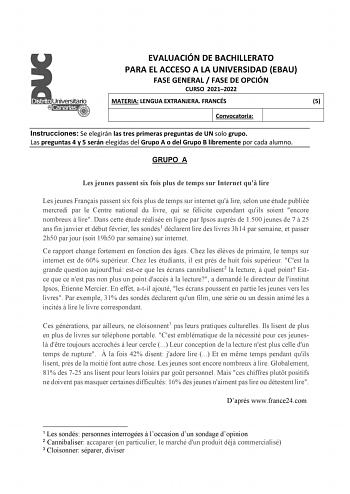 EVALUACIÓN DE BACHILLERATO PARA EL ACCESO A LA UNIVERSIDAD EBAU FASE GENERAL  FASE DE OPCIÓN CURSO 20212022 MATERIA LENGUA EXTRANJERA FRANCÉS 5 Convocatoria Instrucciones Se elegirán las tres primeras preguntas de UN solo grupo Las preguntas 4 y 5 serán elegidas del Grupo A o del Grupo B libremente por cada alumno GRUPO A Les jeunes passent six fois plus de temps sur Internet qu lire Les jeunes Franais passent six fois plus de temps sur internet qu lire selon une étude publiée mercredi par le C…