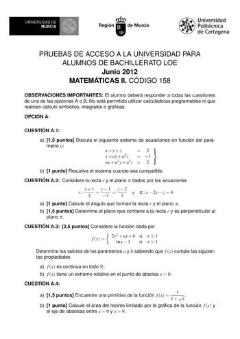 UNIVERSIDAD DE 1 MURCIA Irrh Región de Murcia Universidad Politécnica de Cartagena PRUEBAS DE ACCESO A LA UNIVERSIDAD PARA ALUMNOS DE BACHILLERATO LOE Junio 2012 MATEMÁTICAS II CÓDIGO 158 OBSERVACIONES IMPORTANTES El alumno deberá responder a todas las cuestiones de una de las opciones A o B No está permitido utilizar calculadoras programables ni que realicen cálculo simbólico integrales o grácas OPCIÓN A CUESTIÓN A1 a 15 puntos Discuta el siguiente sistema de ecuaciones en función del pará met…