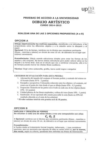 PRUEBAS DE ACCESO A LA UNIVERSIDAD DIBUJO ARTISTICO CURSO 20142015 REALIZAR UNA DE LAS 2 OPCIONES PROPUESTAS A o B OPCION A Dibuja objetivamente los motivos expuestos atendiendo a su estructura a las proporciones entre los diferentes objetos y a la relación entre lo dibujado y el papel Opcional Si te da tiempo sombrea con la técnica que consideres pertinente líneas manchas o planos un círculo de unos 10 cm de diámetro en el lugar que estimes conveniente Procedimiento Dibuja usando estructuras s…