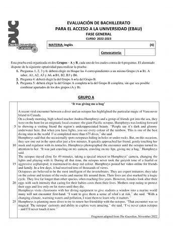 EVALUACIÓN DE BACHILLERATO PARA EL ACCESO A LA UNIVERSIDAD EBAU FASE GENERAL CURSO 20222023 MATERIA Inglés 4 Convocatoria Esta prueba está organizada en dos Grupos  A y B cada uno de los cuales consta de 6 preguntas El alumnado dispone de la siguiente optatividad para realizar la prueba 1 Preguntas 1 2 3 y 6 deberá elegir en bloque las 4 correspondientes a un mismo Grupo A o B A saber A1 A2 A3 y A6 o B1 B2 B3 y B6 2 Pregunta 4 deberá elegir la del Grupo A o la del Grupo B 3 Pregunta 5 deberá el…