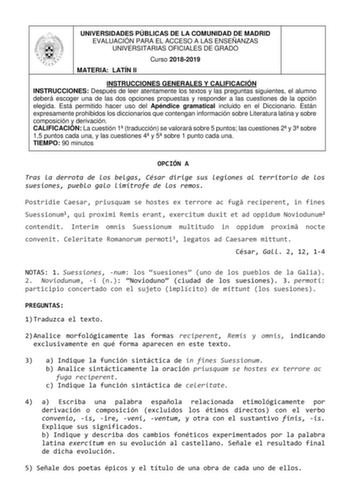 UNIVERSIDADES PÚBLICAS DE LA COMUNIDAD DE MADRID EVALUACIÓN PARA EL ACCESO A LAS ENSEÑANZAS UNIVERSITARIAS OFICIALES DE GRADO Curso 20182019 MATERIA LATÍN II INSTRUCCIONES GENERALES Y CALIFICACIÓN INSTRUCCIONES Después de leer atentamente los textos y las preguntas siguientes el alumno deberá escoger una de las dos opciones propuestas y responder a las cuestiones de la opción elegida Está permitido hacer uso del Apéndice gramatical incluido en el Diccionario Están expresamente prohibidos los di…