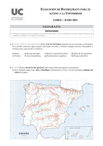 EVALUACIÓN DE BACHILLERATO PARA EL ACCESO A LA UNIVERSIDAD LOMCE  JUNIO 2021 GEOGRAFÍA INDICACIONES Si contesta más preguntas de las necesarias para realizar este examen solo se corregirán las primeras según el orden en que aparezcan resueltas en el cuadernillo de examen 1 2 PUNTOS 05 POR CADA DEFINICIÓN Defina 4 de los 8 términos siguientes de uso frecuente en Geografía Si es posible mencione algún ejemplo relacionado con ellos y referido a España máximo 100 palabras o 10 líneas para cada uno …