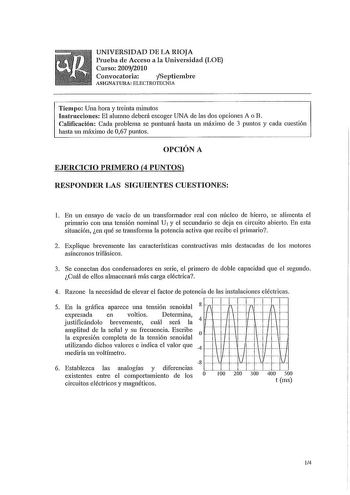 UNIVERSIDAD DE LA RIOJA Prueba de Acceso a la Universidad LOE Curso 20092010 Convocatoria fSeptiembre ASIGNATURA ELECTROTECNIA Tiempo Una hora y treinta minutos Instrucciones El alumno deberá escoger UNA de las dos opciones A o B Calificación Cada problema se puntuará hasta un máximo de 3 puntos y cada cuestión hasta un máximo de 067 puntos OPCIÓN A EJERCICIO PRIMERO 4 PUNTOS RESPONDER LAS SIGUIENTES CUESTIONES l En un ensayo de vacío de un transformador real con núcleo de hietTo se alimenta el…