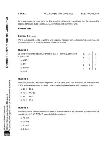 SRIE 2 PAU LOGSE Curs 20022003 ELECTROTCNIA Districte universitari de Catalunya La prova consta de dues parts de dos exercicis cadascuna La primera part és comuna i la segona consta de dues opcions A i B entre les quals cal triarne una Primera part Exercici 1 25 punts Per a cada qestió només es pot triar una resposta Resposta ben contestada 05 punts resposta mal contestada 016 punts resposta no contestada 0 punts Qestió 1 La taula de la veritat adjunta dentrades e1 i e2 i sortida s correspon a …