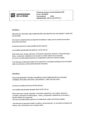 UNIVERSIDAD DE LA RIOJA Prueba de Acceso a la Universidad LOE Curso 20122013 Convocatoria Julio ASIGNATURA DIBUJO ARTISTICO 11 OPCIÓN A DIBUJAR DEL NATURAL UNA COMPOSICIÓN CON OBJETOS DE USO DIARIO Y OBJETOS DE DESVAN De manera complementaria se dispondrá de tableros o cajas para la creación de sencillos escenarios lumínicos La técnica será seca y monocromática de libre elección Las medidas aproximadas del papel son de 50 x 65 cm Debe observarse encaje estructura movimiento subyacente claroscur…