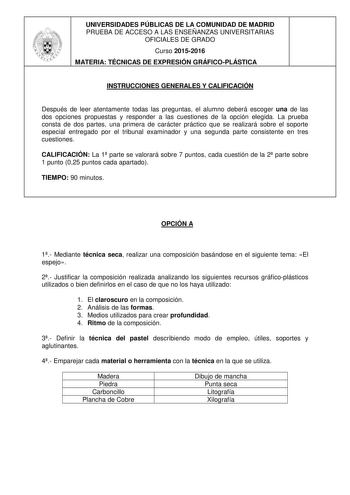 UNIVERSIDADES PÚBLICAS DE LA COMUNIDAD DE MADRID PRUEBA DE ACCESO A LAS ENSEÑANZAS UNIVERSITARIAS OFICIALES DE GRADO Curso 20152016 MATERIA TÉCNICAS DE EXPRESIÓN GRÁFICOPLÁSTICA INSTRUCCIONES GENERALES Y CALIFICACIÓN Después de leer atentamente todas las preguntas el alumno deberá escoger una de las dos opciones propuestas y responder a las cuestiones de la opción elegida La prueba consta de dos partes una primera de carácter práctico que se realizará sobre el soporte especial entregado por el …