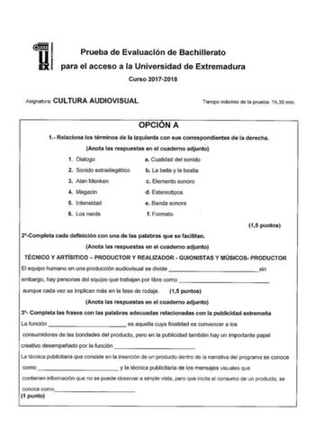 Prueba de Evaluación de Bachillerato para el acceso a la Universidad de Extremadura Curso 20172018 Asignatura CULTURA AUDIOVISUAL Tiempo máximo de la prueba 1h30 min OPCION A 1 Relaciona los términos de la izquierda con sus correspondientes de la derecha Anota las respuestas en el cuaderno adjunto 1 Dialogo a Cualidad del sonido 2 Sonido extradiegético b La bella y la bestia 3 Alan Menken c Elemento sonoro 4 Magazin d Estereotipos 5 Intensidad e Banda sonora 6 Los nerds f Formato 2Completa cada…