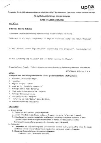 upt  Evaluación del Bachillerato para el Acceso a la Universidad Batxilergoaren Ebaluazioa Unibertsitatean Sartzela ASIGNATURAIRAKASGAIA GRIEGOGREKERA OPCIÓN A CURSO 20162017 IKASTURTEA El terrible destino de Edipo Cuando mós tarde se descubrió lo que se desconocía Yocasto se ahorcó ella misma OlNnouc1 bi Tac óljJac TucjAcaac2 EK Erwv3 17Aaúvao cQac4 Toic nmal 8Écvoc 5 oc Trc nóAcwc aÚTÓv EKaMócvov 8EWQOÚvTEc ouK imuvav 6 naQaycvótEvoc7 oi auv Avuyóví8 de KoAwvóv9 a ou noAuv XQÓvov cntGavEvW Re…