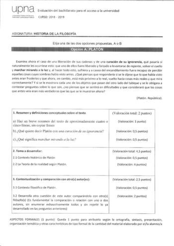 up na Evaluación del bachillerato para el acceso a la universidad tu1 CURSO 2018  2019 ASIGNATURA HISTORIA DE LA FILOSOFÍA Elija una de las dos opciones propuestas A o B Examina ahora el caso de una liberación de sus cadenas y de una curación de su ignorancia qué pasaría si naturalmente les ocurriese esto que uno de ellos fuera liberado y forzado a levantarse de repente volver el cuello y marchar mirando a la luz y al hacer todo esto sufriera y a causa del encandilamiento fuera incapaz de perci…