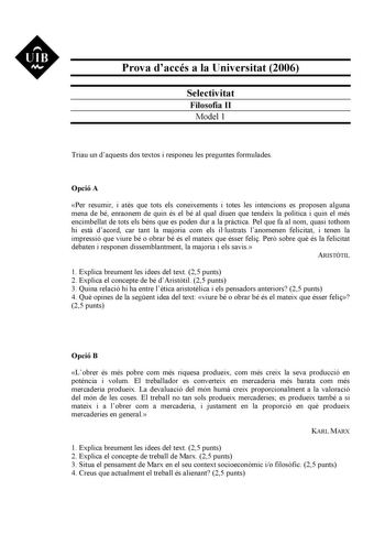 UIB M Prova daccés a la Universitat 2006 Selectivitat Filosofia II Model 1 Triau un daquests dos textos i responeu les preguntes formulades Opció A Per resumir i ats que tots els coneixements i totes les intencions es proposen alguna mena de bé enraonem de quin és el bé al qual diuen que tendeix la política i quin el més encimbellat de tots els béns que es poden dur a la prctica Pel que fa al nom quasi tothom hi est dacord car tant la majoria com els illustrats lanomenen felicitat i tenen la im…