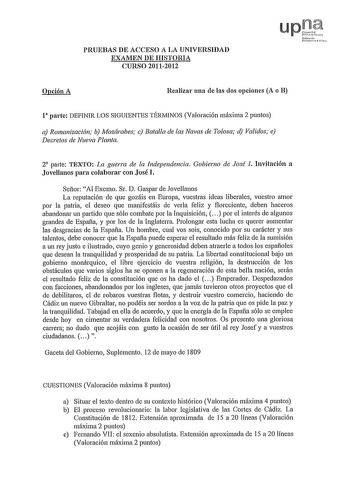 PRUEBAS DE ACCESO A LA UNIVERSIDAD EXAMEN DE HISTORIA CURSO 20112012 Opción A Realizar una de las dos opciones A o B l parte DEFINIR LOS SIGUIENTES TÉRMINOS Valoración máxima 2 puntos a Romanización b Mozárabes c Batalla de las Navas de Tolosa d Validos e Decretos de Nueva Planta 2 parte TEXTO La guerra de la Independencia Gobierno de José l Invitación a Jovellanos para colaborar con José l Señor Al Excmo Sr D Gaspar de Jovellanos La reputación de que gozáis en Europa vuestras ideas liberales v…