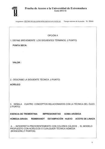 u EX Prueba de Acceso a la Universidad de Extremadura Curso 201314 Asignatura TÉCNICAS DE EXPRESIÓN GRÁFICOPLÁSTICAS Tiempo máximo de la prueba 1h 30min OPCIÓN A 1 DEFINE BREVEMENTE LOS SIGUIENTES TÉRMINOS l PUNTO PUNTA SECA VALOR 2 DESCRIBE LA SIGUIENTE TÉCNICA 1 PUNTO ACRÍLICO 3 SEÑALA CUATRO CONCEPTOS RELACIONADOS CON LA TÉCNICA DEL ÓLEO 1 PUNTO ESENCIA DE TREMENTINA IMPRESIONISTAS GOMA ARÁBIGA HÚMEDAGRASA REMBRANDT ESTAMPACIÓN HUEVO ACEITE DE LINAZA 4  INTERPRETA PREFERENTEMENTE CON COLORES…