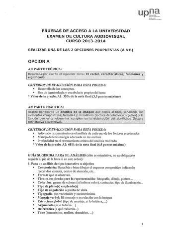 ro l ika PRUEBAS DE ACCESO A LA UNIVERSIDAD EXAMEN DE CULTURA AUDIOVISUAL CURSO 20132014 REALIZAR UNA DE LAS 2 OPCIONES PROPUESTAS A o B OPCION A Al PARTE TEÓRICA y sllie9íiá1Írfifco1U1clpptílfescrioe1uiehteten á 1rCilll caftlflltfslitÍÍfitcltí11é CRITERIOS DE EVALUACIÓN PARA ESTA PRUEBA  Desarrollo de los conceptos  Uso de terminología y vocabulario propios del tema  Valor ele la prueba Al 35 de la nota final 35 puntos máximo A2 PARTE PRÁCTICA CRITERIOS DE EVALUACIÓN PARA ESTA PRUEBA  Aclecuac…