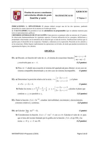 Pruebas de acceso a enseñanzas universitarias oficiales de grado Castilla y León MATEMÁTICAS II EJERCICIO N Páginas 2 INDICACIONES 1 OPTATIVIDAD El alumno deberá escoger una de las dos opciones pudiendo desarrollar los cuatro ejercicios de la misma en el orden que desee 2 CALCULADORA Se permitirá el uso de calculadoras no programables que no admitan memoria para texto ni representaciones gráficas CRITERIOS GENERALES DE EVALUACIÓN Cada ejercicio se puntuará sobre un máximo de 25 puntos Se observ…