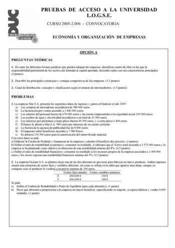 PRUEBAS DE ACCESO A LA UNIVERSIDAD LOGSE CURSO 20052006  CONVOCATORIA ECÓNOMÍA Y ORGANIZACIÓN DE EMPRESAS OPCIÓN A PREGUNTAS TEÓRICAS 1 De entre las diferentes formas jurídicas que pueden adoptar las empresas identificar cuatro de ellas en las que la responsabilidad patrimonial de los socios esté limitada al capital aportado diciendo cuáles son sus características principales 2 puntos 2 Describir las principales estrategias y ventajas competitivas de las empresas 15 puntos 3 Canal de distribuci…