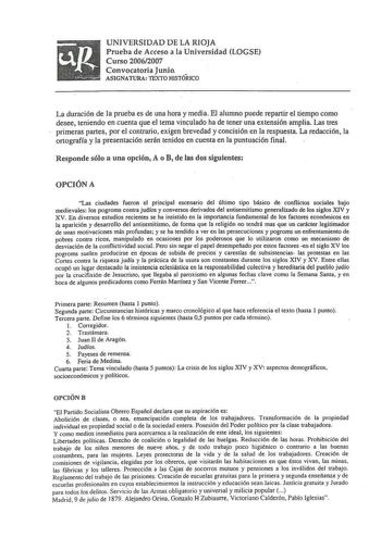 UNIVERSIDAD DE LA RIOJA Prueba de Acceso a la Universidad LOGSE Curso 20062007 Convocatoria Junio ASIGNATURA TEXTO HJSTÓRJCO La duración de lá prueba es de una hora y media El alumno puede repartir el tiempo como desee teniendo en cuenta que el tema vinculado ha de tener una extensión amplia Las tres primeras partes por el contrario exigen brevedad y concisión en la respuesta La redacción la ortografía y la presentación serán tenidos en cuenta en la puntuación final Responde sólo a una opción A…