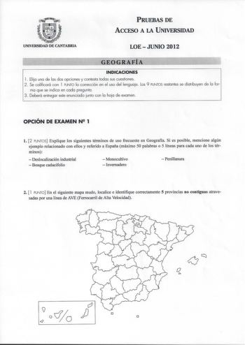 PRUEBAS DE ACCESO A LA UNIVERSIDAD UNIVERSIDAD DE CANTABRIA LOE  JUNIO 2012 GEOGRAFÍA INDICACIONES l Elija una de las dos opciones y contesta todas sus cuestiones 2 Se calificará con l PUNTO la corrección en el uso del lenguaje los 9 PUNTOS restantes se distribuyen de la for ma que se indica en cada pregunta 3 Deberá entregar este enunciado junto con la hoja de examen  OPCIÓN DE EXAMEN N 1 l 2 PUNTOS Explique los siguientes términos de uso frecuente en Geografía Si es posible mencione algún eje…