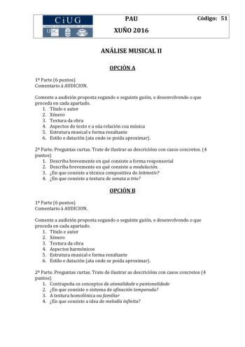 CiUG 1tf I I TI 1 I kI  RI fl 411111 PAU XUÑO 2016 Código 51 ANÁLISE MUSICAL II OPCIÓN A 1 Parte 6 puntos Comentario á AUDICION Comente a audición proposta segundo o seguinte guión e desenvolvendo o que proceda en cada apartado 1 Título e autor 2 Xénero 3 Textura da obra 4 Aspectos do texto e a súa relación coa música 5 Estrutura musical e forma resultante 6 Estilo e datación ata onde se poida aproximar 2 Parte Preguntas curtas Trate de ilustrar as descricións con casos concretos 4 puntos 1 Des…