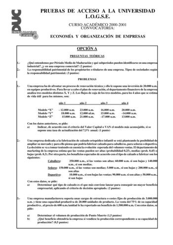 PRUEBAS DE ACCESO A LA UNIVERSIDAD LOGSE CURSO ACADÉMICO 20002001 CONVOCATORIA ECONOMÍA Y ORGANIZACIÓN DE EMPRESAS OPCIÓN A PREGUNTAS TEÓRICAS 1 Qué entendemos por Péríodo Medio de Maduración y qué subperíodos pueden identificarse en una empresa industrial y en una empresa comercial 2 puntos 2 La responsabilidad patrimonial de los propietarios o titulares de una empresa Tipos de sociedades según la responsabilidad patrimonial 3 puntos PROBLEMAS 1 Una empresa ha de afrontar un proceso de renovac…