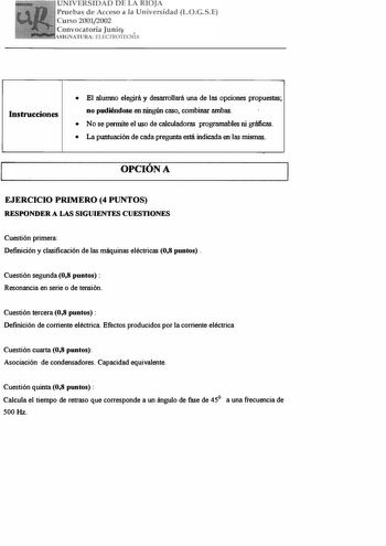 Instrucciones  El alumno elegirá y desarrollará una de las opciones propuestas no pudiéndose en ningún caso combinar ambas  No se permite el uso de calculadoras programables ni gráficas  La puntuación de cada pregunta está indicada en las mismas OPCIÓN A EJERCICIO PRIMERO 4 PUNTOS RESPONDER A LAS SIGUIENTES CUESTIONES Cuestión primera Definición y clasificación de las máquinas eléctricas 08 puntos Cuestión segunda 08 puntos Resonancia en serie o de tensión Cuestión tercera 08 puntos Definición …