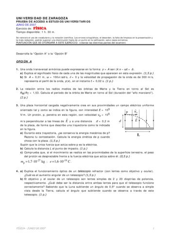 UNIVERSIDAD DE ZARAGOZA PRUEBA DE ACCESO A ESTUDIOS UNIVERSITARIOS JUNIO DE 2007 Ejercicio de FÍSICA Tiempo disponible 1 h 30 m Se valorará el uso de vocabulario y la notación científica Los errores ortográficos el desorden la falta de limpieza en la presentación y la mala redacción podrán suponer una disminución hasta de un punto en la calificación salvo casos extremos PUNTUACIÓN QUE SE OTORGARÁ A ESTE EJERCICIO véanse las distintas partes del examen Desarrolla la Opción A o la Opción B OPCIÓN…