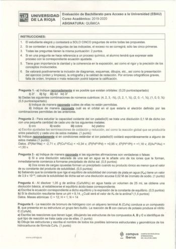 UNIVERSIDAD Evaluación de Bachillerato para Acceso a la Universidad EBAU DE LA RIOJA Curso Académico 20192020 ASIGNATURA QUÍMICA INSTRUCCIONES 1 El estudiante elegirá y contestará a SOLO CINCO preguntas de entre todas las propuestas 2 Si se contestan a más preguntas de las indicadas el exceso no se corregirá sólo las cinco primeras 3 Todas las preguntas tienen la misma puntuación 2 puntos 4 Si en una pregunta se hace referencia a un proceso químico el alumno tendrá que expresar este proceso con…