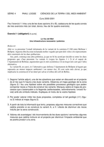 SRIE 4 PAAU LOGSE CINCIES DE LA TERRA I DEL MEDI AMBIENT Curs 20002001 Feu lexercici 1 i trieu una de les dues opcions A o B cadascuna de les quals consta de tres exercicis més en total doncs heu de fer quatre exercicis Exercici 1 obligatori 4 punts La Veu del Matí Una infraestructura necessria i polmica Redacció Ahir es va presentar lestudi informatiu de la variant de la carretera C240 entre Bellmar i Bellprat Aquesta obra ha estat reclamada moltes vegades per part dels vens i els representant…