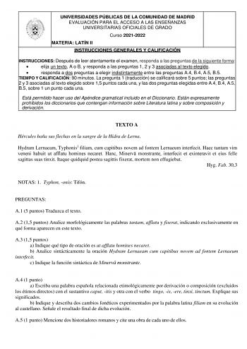 UNIVERSIDADES PÚBLICAS DE LA COMUNIDAD DE MADRID EVALUACIÓN PARA EL ACCESO A LAS ENSEÑANZAS UNIVERSITARIAS OFICIALES DE GRADO Curso 20212022 MATERIA LATÍN II INSTRUCCIONES GENERALES Y CALIFICACIÓN INSTRUCCIONES Después de leer atentamente el examen responda a las preguntas de la siguiente forma  elija un texto A o B y responda a las preguntas 1 2 y 3 asociadas al texto elegido  responda a dos preguntas a elegir indistintamente entre las preguntas A4 B4 A5 B5 TIEMPO Y CALIFICACIÓN 90 minutos La …