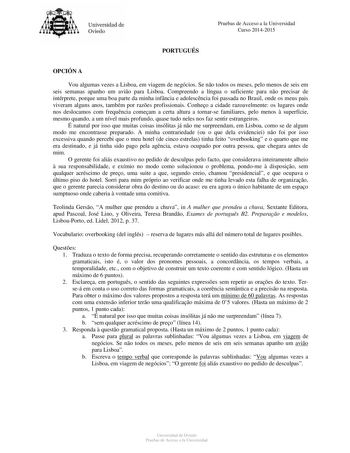 Universidad de Oviedo Pruebas de Acceso a la Universidad Curso 20142015 PORTUGUÉS OPCIÓN A Vou algumas vezes a Lisboa em viagem de negócios Se no todos os meses pelo menos de seis em seis semanas apanho um avio para Lisboa Compreendo a língua o suficiente para no precisar de intérprete porque uma boa parte da minha infncia e adolescncia foi passada no Brasil onde os meus pais viveram alguns anos também por razes profissionais Conheo a cidade razoavelmente os lugares onde nos deslocamos com freq…