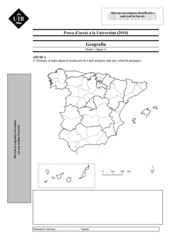 UIB M 43535892 Aferrau una etiqueta identificativa amb codi de barres Prova daccés a la Universitat 2010 Geografia Model 1 Opció A OPCIÓ A 1 Distingiu al mapa adjunt la localització de 6 dels aeroports amb més volum de passatgers Aferrau la capalera dexamen un cop acabat lexercici 6 O 100 1 1111 200 Km N 1111 Puntuació mxima  3 punts UIB M 2 Definiu o descriviu breument 5 termes escollits entre els segents Comunitat autnoma Meseta Orognia alpina Clima ocenic Creixement real de la població Agrot…