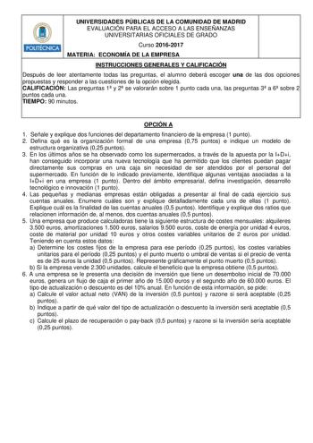 POLITÉCNICA UNIVERSIDADES PÚBLICAS DE LA COMUNIDAD DE MADRID EVALUACIÓN PARA EL ACCESO A LAS ENSEÑANZAS UNIVERSITARIAS OFICIALES DE GRADO Curso 20162017 MATERIA ECONOMÍA DE LA EMPRESA INSTRUCCIONES GENERALES Y CALIFICACIÓN Después de leer atentamente todas las preguntas el alumno deberá escoger una de las dos opciones propuestas y responder a las cuestiones de la opción elegida CALIFICACIÓN Las preguntas 1 y 2 se valorarán sobre 1 punto cada una las preguntas 3 a 6 sobre 2 puntos cada una TIEMP…