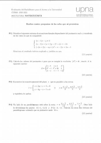 Evaluación del Bachillerato para el Acceso a la Universidad CURSO 20202021 ASlCNATURA MATEMATICAS H upna U1iversidacl Pública ele flavarrn iafé1rroal10 Uníhe1tsitale Publiko8 Realiza cuatro preguntas de las ocho que se presentan Pl Estudia el siguiente sistema de ecuaciones lineales dependiente del parámetro re11 a y rcsuélvelo en los casos en que es compatible aly3  u aly 2  az  2o 20  2r ay a2  n  2 z  3a  1 lIcnclona el resultado teórico crnplcado y justifica su UfJ 25 puntos P2 Calcula los …