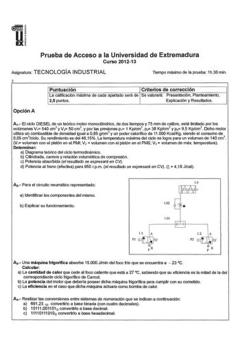 u EX Prueba de Acceso a la Universidad de Extremadura Curso 201213 Asignatura TECNOLOGÍA INDUSTRIAL llempo máximo de la prueba 1h30 min 2 Puntuación Criterios de corrección La calificación máxima de cada apartado será de Se valorará Presentación Planteamiento 25 puntos Explicación y Resultados Opción A      A1 El ciclo DIESEL de un teórico motor monocilíndrico de dos tiempos y 75 mm de calibre está limitado por los volúmenes V1 540 cm3 y V2 50 cm 3  y por las presiones p1 1 Kpcm2 p2 38 Kpcm2 y …