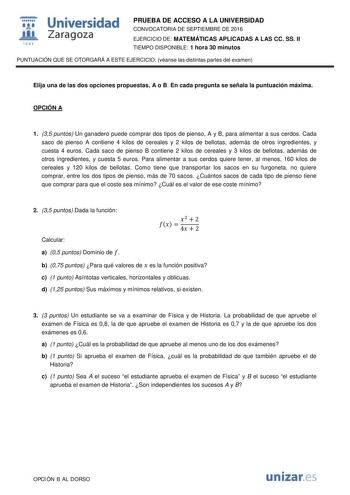  Universidad fil Zaragoza 1S42 PRUEBA DE ACCESO A LA UNIVERSIDAD CONVOCATORIA DE SEPTIEMBRE DE 2016 EJERCICIO DE MATEMÁTICAS APLICADAS A LAS CC SS II TIEMPO DISPONIBLE 1 hora 30 minutos PUNTUACIÓN QUE SE OTORGARÁ A ESTE EJERCICIO véanse las distintas partes del examen Elija una de las dos opciones propuestas A o B En cada pregunta se señala la puntuación máxima OPCIÓN A 1 35 puntos Un ganadero puede comprar dos tipos de pienso A y B para alimentar a sus cerdos Cada saco de pienso A contiene 4 k…