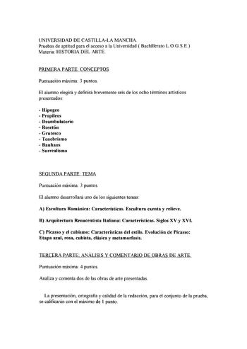 UNIVERSIDAD DE CASTILLALA MANCHA Pruebas de aptitud para el acceso a la Universidad  Bachillerato LOGSE Materia HISTORIA DEL ARTE PRIMERA PARTE CONCEPTOS Puntuación máxima 3 puntos El alumno elegirá y definirá brevemente seis de los ocho términos artísticos presentados  Hipogeo  Propileos  Deambulatorio  Rosetón  Grutesco  Tenebrismo  Bauhaus  Surrealismo SEGUNDA PARTE TEMA Puntuación máxima 3 puntos El alumno desarrollará uno de los siguientes temas A Escultura Románica Características Escultu…