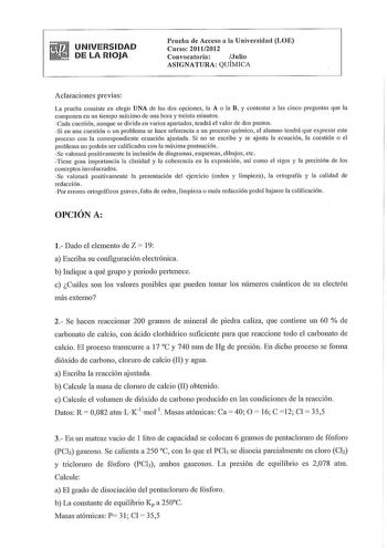 UNIVERSIDAD DE LA RIOJA Prneba de Acceso a la Universidad LOE Curso 20112012 Convocatoria Julio ASIGNATURA QUÍMICA Aclaraciones previas La prueba consiste en elegir UNA de las dos opciones la A o la B y contestar a las cinco preguntas que la componen en un tiempo máximo de una hora y treinta minutos Cada cuestión aunque se divida en varios apartados tendrá el valor de dos puntos Si en una cuestión o un problema se hace referencia a un proceso químico el alumno tendrá que expresar este proceso c…