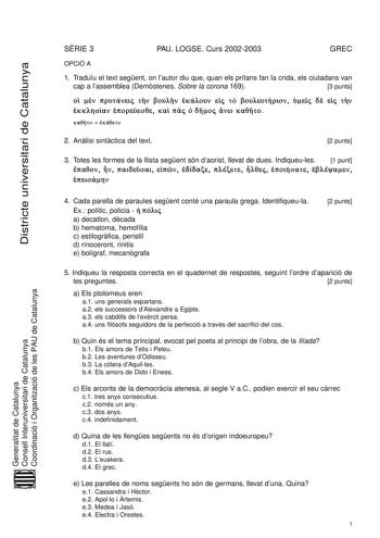 Districte universitari de Catalunya SRIE 3 PAU LOGSE Curs 20022003 GREC OPCIÓ A 1 Traduu el text segent on lautor diu que quan els prítans fan la crida els ciutadans van cap a lassemblea Demstenes Sobre la corona 169 3 punts                  Ú    Á  Á Á   2 Anlisi sintctica del text 2 punts 3 Totes les formes de la llista segent són daorist llevat de dues Indiqueules 1 punt   ñ        Generalitat de Catalunya Consell Interuniversitari de Catalunya Coordinació i Organització de les PAU de Catalu…