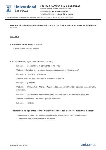  Universidad fil Zaragoza 1S42 PRUEBA DE ACCESO A LA UNIVERSIDAD CONVOCATORIA DE SEPTIEMBRE DE 2014 EJERCICIO DE ARTES ESCÉNICAS TIEMPO DISPONIBLE 1 hora 30 minutos PUNTUACIÓN QUE SE OTORGARÁ A ESTE EJERCICIO véanse las distintas partes del examen Elija una de las dos opciones propuestas A o B En cada pregunta se señala la puntuación máxima OPCIÓN A 1 Responda a este tema 5 puntos El teatro clásico francés Molire 2 Texto Beckett Esperando a Godot 5 puntos Estragón  Lo ves Meas mejor cuando yo n…